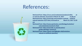 References:
Retrieved from: https://ncse.com/creationism/analysis/artifici al-
vs-natural-selection; Accessed on March 23, 2017 12:28 pm
Retrieved from: http://sciencing.com/compare-contrast- artificial-
natural-selection-5127.html; Accessed on March 23, 2017 12:29
pm
Retrieved from: http://www.sparknotes.com/biology/evolution/
naturalselection/section3.rhtml
Retrieved from: http://www.bbc.co.uk/education/
guides/z6trd2p/ revision/3
Retrieved from: https://prezi.com/ljgfeqbn-xhd/evolution-
natural-vs-artificial-selection/