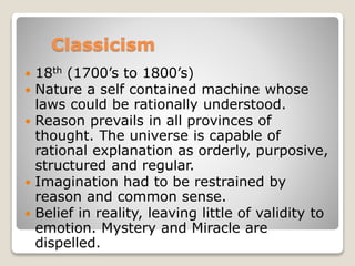 Classicism
 18th (1700’s to 1800’s)
 Nature a self contained machine whose
laws could be rationally understood.
 Reason prevails in all provinces of
thought. The universe is capable of
rational explanation as orderly, purposive,
structured and regular.
 Imagination had to be restrained by
reason and common sense.
 Belief in reality, leaving little of validity to
emotion. Mystery and Miracle are
dispelled.
 