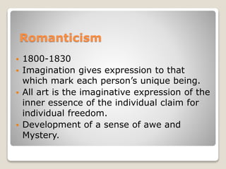 Romanticism
 1800-1830
 Imagination gives expression to that
which mark each person’s unique being.
 All art is the imaginative expression of the
inner essence of the individual claim for
individual freedom.
 Development of a sense of awe and
Mystery.
 