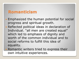 Romanticism
 Emphasized the human potential for social
progress and spiritual growth.
 Reflected political ideas in declaration of
Individual. "all men are created equal”
which led to emphasis of dignity and
worth of the common individual and to
social reforms to fulfill this idea of
equality.
 Romantic writers tried to express their
own intuitive experiences.
 