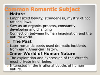 Common Romantic Subject
Nature
 Emphasized beauty, strangeness, mystry of not
rational laws.
 Saw as an organic, process, constantly
developing and changing
 Connection between human imagination and the
natural world.
 The Past
 Later romantic poets used dramatic incidents
from early American History.
Inner World of Human Nature
 The exploration and expression of the Writer’s
most private inner being.
 Interested in the irrational depths of human
nature.
 