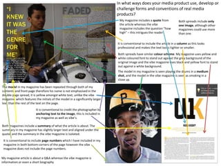 The model in my magazine has been repeated through both of my
contents and front page therefore his name is not emphasised in the
double page spread, it is yellow amongst white text; unlike the vibe
magazine which features the initials of the model in a significantly larger
text than the rest of the text on the page.
The model in my magazine is seen playing the drums in a medium
shot, and the model in the vibe magazine is seen as smoking in a
close up.
Both spreads have similar colour scheme. My magazine uses yellow and
white coloured font to stand out against the grey background of the
original image and the vibe magazine uses black and yellow font to stand
out against a white background.
It is conventional to credit the photographer by
anchoring text to the image, this is included in
my magazine as well as vibe’s.
It is conventional to include the article in a column as this looks
professional and makes the text looks tighter or smaller.
Both magazines include a summary of what the article is about. The
summary in my magazine has slightly larger text and aligned under the
quote, and the summary in the vibe magazine is isolated.
My magazine includes a quote from
the article whereas the vibe
magazine includes the question “how
high” – this intrigues the reader
It is conventional to include page numbers which I have included in my
magazine in both bottom corners of the page however the vibe
magazine does not include the page numbers.
Both spreads include only
one image, although other
magazines could use more
than one.
In what ways does your media product use, develop or
challenge forms and conventions of real media
products?
My magazine article is about a Q&A whereas the vibe magazine is
information or even a short biography
 