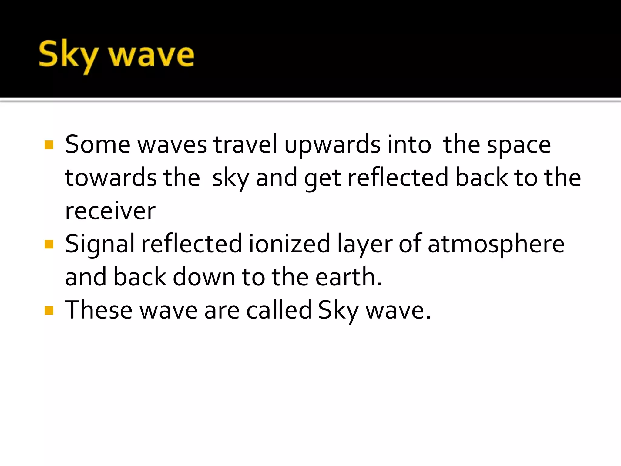  Some waves travel upwards into the space
towards the sky and get reflected back to the
receiver
 Signal reflected ionized layer of atmosphere
and back down to the earth.
 These wave are called Sky wave.
 