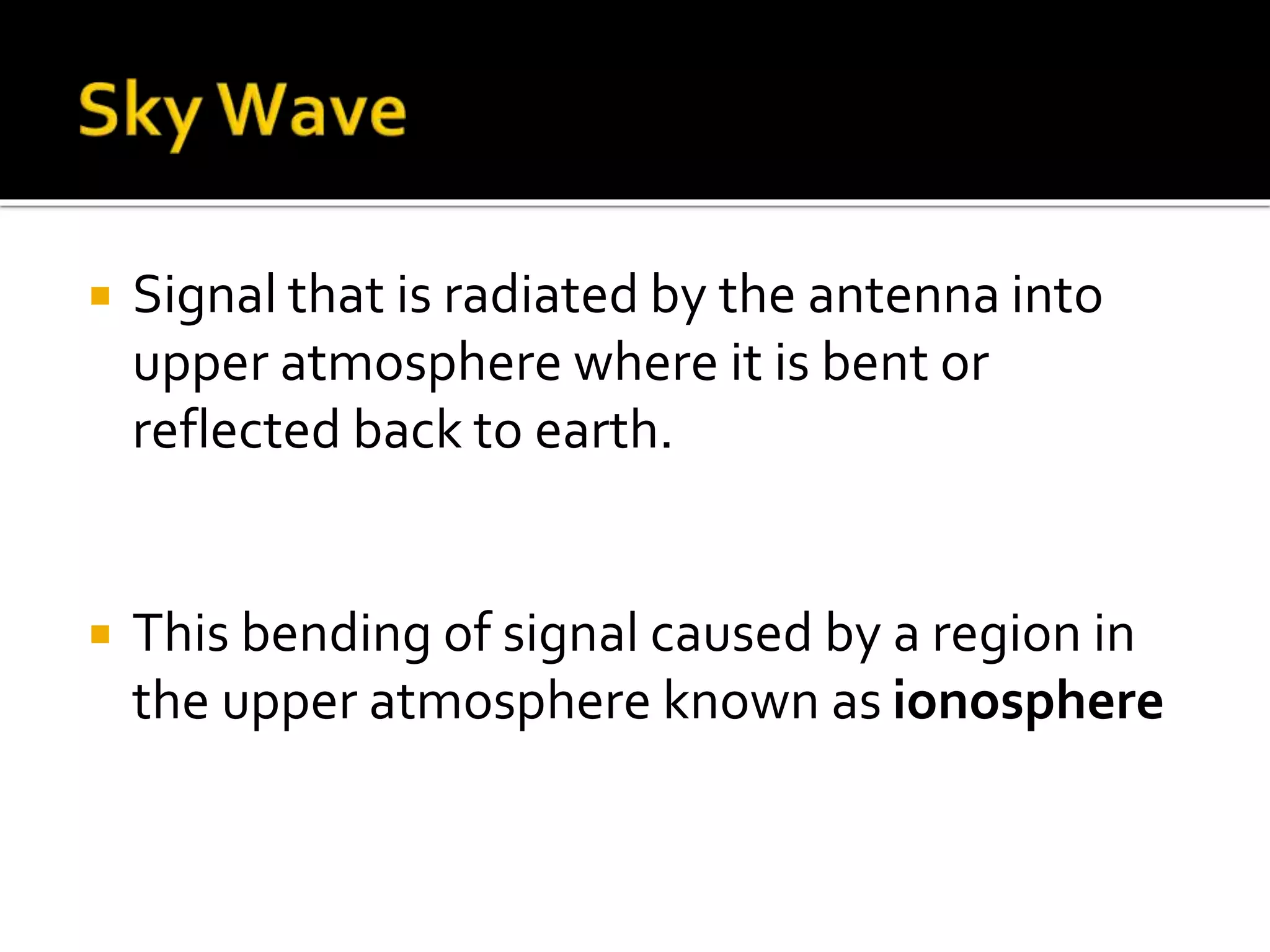  Signal that is radiated by the antenna into
upper atmosphere where it is bent or
reflected back to earth.
 This bending of signal caused by a region in
the upper atmosphere known as ionosphere
 