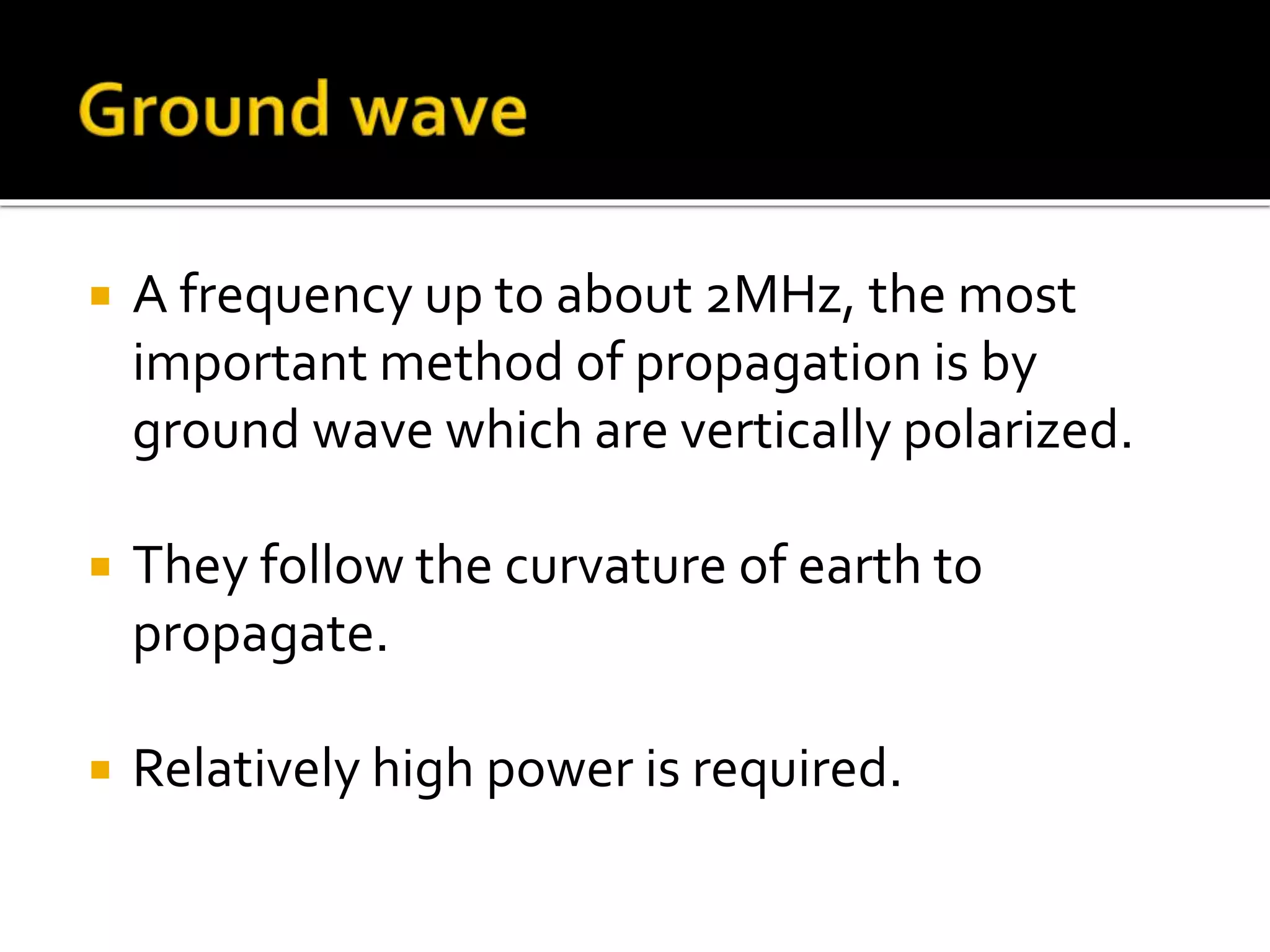  A frequency up to about 2MHz, the most
important method of propagation is by
ground wave which are vertically polarized.
 They follow the curvature of earth to
propagate.
 Relatively high power is required.
 
