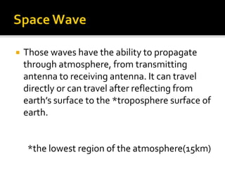  Those waves have the ability to propagate
through atmosphere, from transmitting
antenna to receiving antenna. It can travel
directly or can travel after reflecting from
earth’s surface to the *troposphere surface of
earth.
*the lowest region of the atmosphere(15km)
 