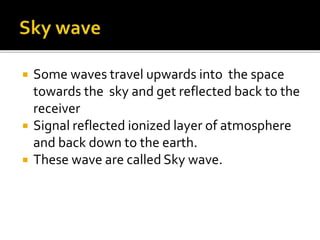  Some waves travel upwards into the space
towards the sky and get reflected back to the
receiver
 Signal reflected ionized layer of atmosphere
and back down to the earth.
 These wave are called Sky wave.
 