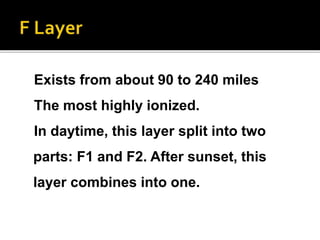 Exists from about 90 to 240 miles
The most highly ionized.
In daytime, this layer split into two
parts: F1 and F2. After sunset, this
layer combines into one.
 