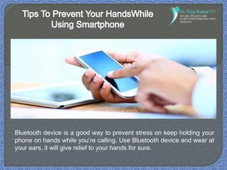 Bluetooth device is a good way to prevent stress on keep holding your
phone on hands while you’re calling. Use Bluetooth device and wear at
your ears, it will give relief to your hands for sure.
 