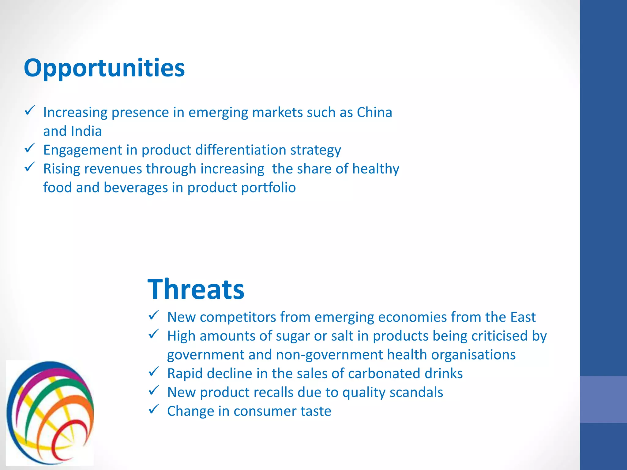 Opportunities
 Increasing presence in emerging markets such as China
and India
 Engagement in product differentiation strategy
 Rising revenues through increasing the share of healthy
food and beverages in product portfolio
Threats
 New competitors from emerging economies from the East
 High amounts of sugar or salt in products being criticised by
government and non-government health organisations
 Rapid decline in the sales of carbonated drinks
 New product recalls due to quality scandals
 Change in consumer taste
 