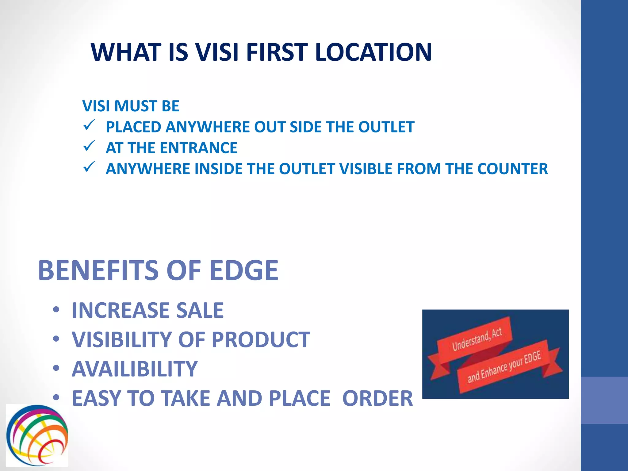 BENEFITS OF EDGE
• INCREASE SALE
• VISIBILITY OF PRODUCT
• AVAILIBILITY
• EASY TO TAKE AND PLACE ORDER
WHAT IS VISI FIRST LOCATION
VISI MUST BE
 PLACED ANYWHERE OUT SIDE THE OUTLET
 AT THE ENTRANCE
 ANYWHERE INSIDE THE OUTLET VISIBLE FROM THE COUNTER
 