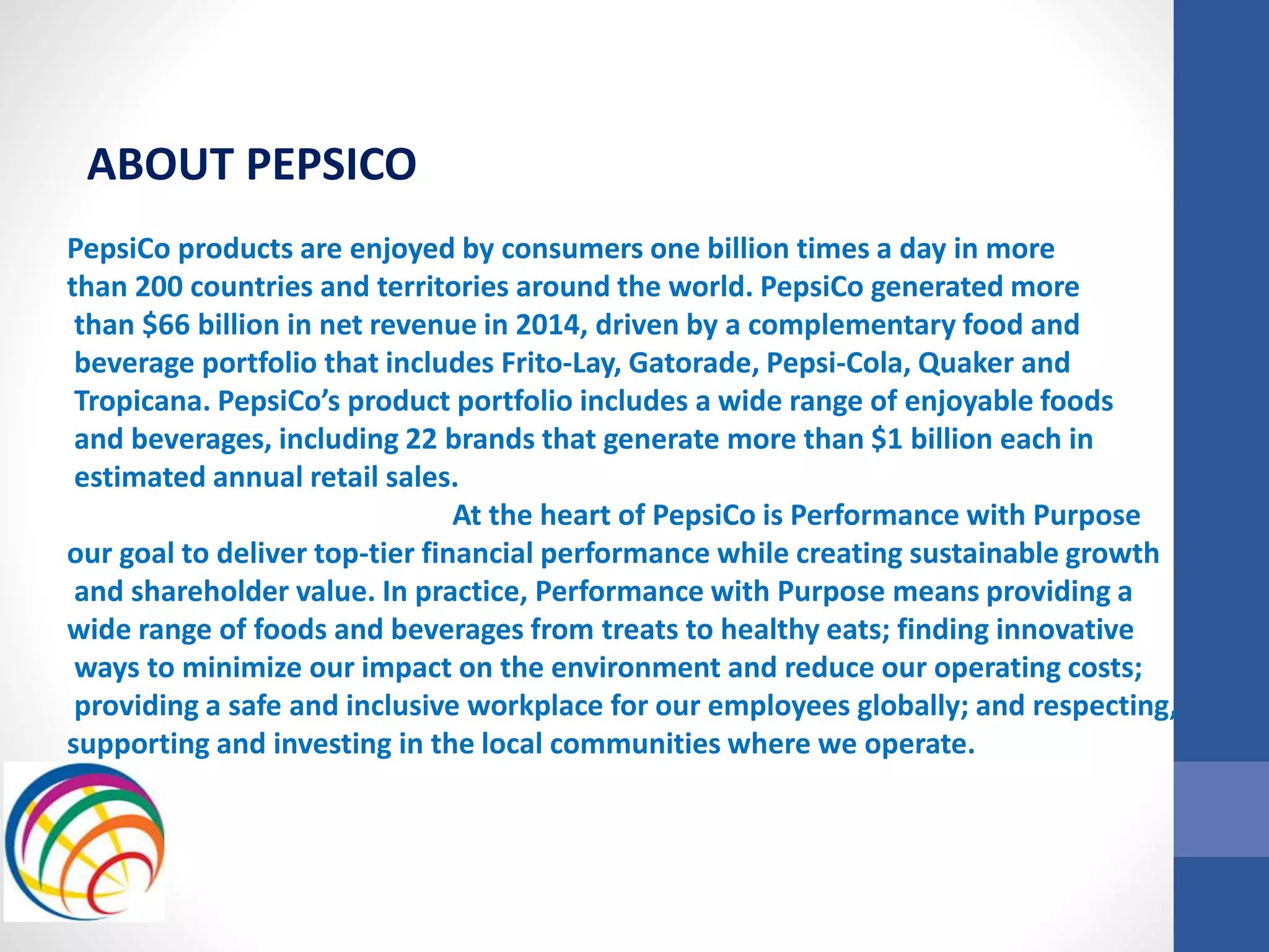 PepsiCo products are enjoyed by consumers one billion times a day in more
than 200 countries and territories around the world. PepsiCo generated more
than $66 billion in net revenue in 2014, driven by a complementary food and
beverage portfolio that includes Frito-Lay, Gatorade, Pepsi-Cola, Quaker and
Tropicana. PepsiCo’s product portfolio includes a wide range of enjoyable foods
and beverages, including 22 brands that generate more than $1 billion each in
estimated annual retail sales.
At the heart of PepsiCo is Performance with Purpose
our goal to deliver top-tier financial performance while creating sustainable growth
and shareholder value. In practice, Performance with Purpose means providing a
wide range of foods and beverages from treats to healthy eats; finding innovative
ways to minimize our impact on the environment and reduce our operating costs;
providing a safe and inclusive workplace for our employees globally; and respecting,
supporting and investing in the local communities where we operate.
ABOUT PEPSICO
 