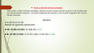  Suma y resta de números complejos
Para sumar y restar números complejos, debemos sumar la parte real del conjunto A con la parte real
de o de los demás conjuntos y la parte imaginaria del conjunto A con la parte imaginaria del o de los
demás conjuntos.
Ejemplos:
Si A=(8+5i), B=(3-12i)
Realizar las siguientes operaciones:
A+B= (5+8i)+(3-12)i= (5+3)(8-12)i = 8-4i
A-B= (5+8i)-(3-12)i= (5-3)+(8-(-12))i= 2+(8+12)i= 2+20i
 