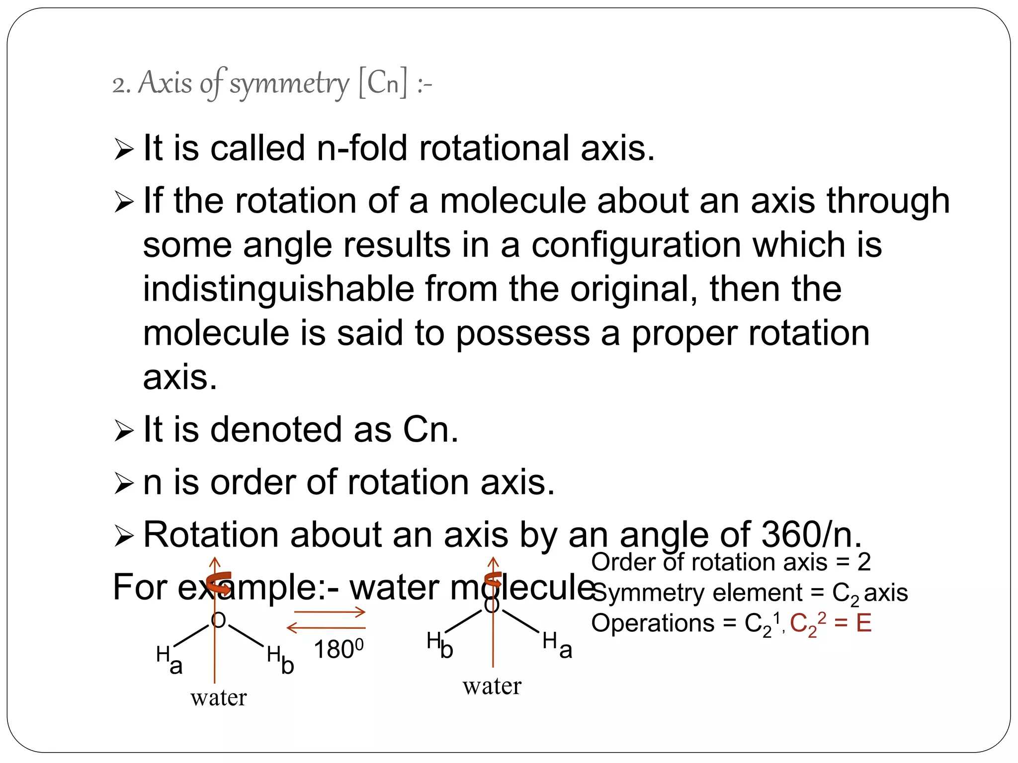 2. Axis of symmetry [Cn] :-
 It is called n-fold rotational axis.
 If the rotation of a molecule about an axis through
some angle results in a configuration which is
indistinguishable from the original, then the
molecule is said to possess a proper rotation
axis.
 It is denoted as Cn.
 n is order of rotation axis.
 Rotation about an axis by an angle of 360/n.
For example:- water molecule
a b
b a1800
Order of rotation axis = 2
Symmetry element = C2 axis
Operations = C2
1, C2
2 = E
 