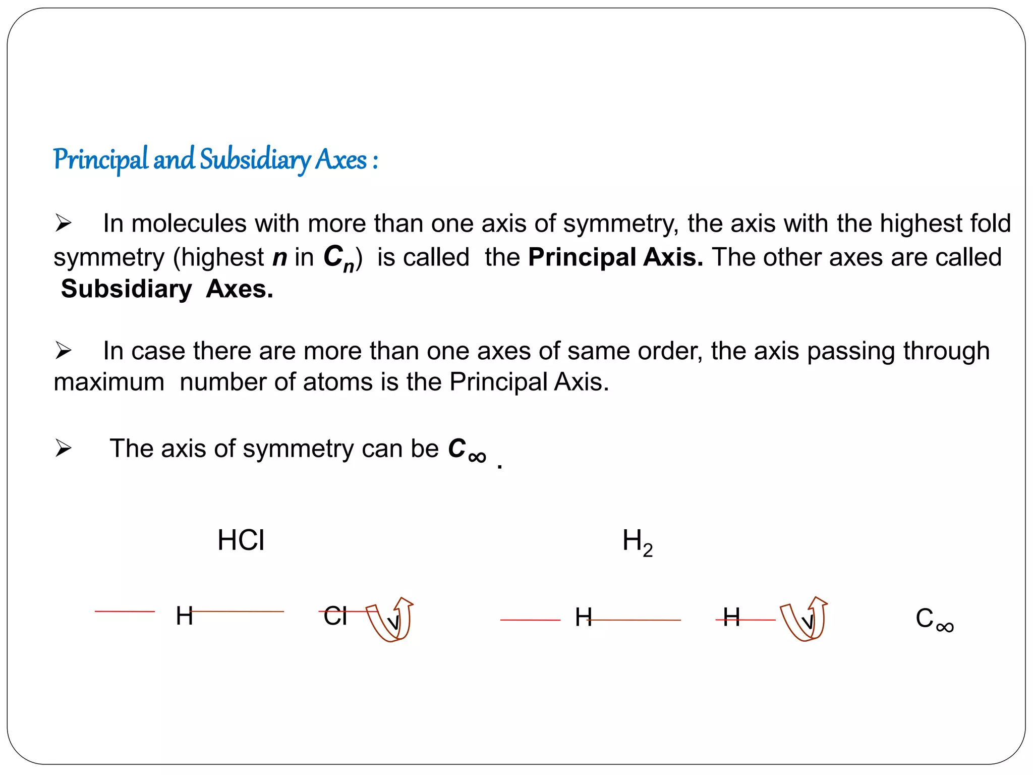Principal and SubsidiaryAxes :
 In molecules with more than one axis of symmetry, the axis with the highest fold
symmetry (highest n in Cn) is called the Principal Axis. The other axes are called
Subsidiary Axes.
 In case there are more than one axes of same order, the axis passing through
maximum number of atoms is the Principal Axis.
 The axis of symmetry can be C∞ .
H Cl H H C∞
HCl H2
 