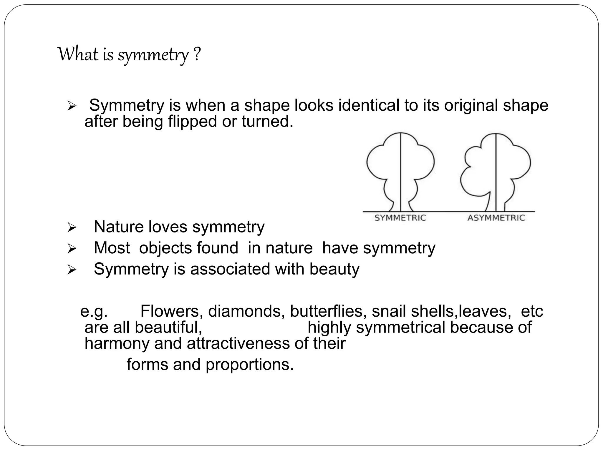 What is symmetry ?
 Symmetry is when a shape looks identical to its original shape
after being flipped or turned.
 Nature loves symmetry
 Most objects found in nature have symmetry
 Symmetry is associated with beauty
e.g. Flowers, diamonds, butterflies, snail shells,leaves, etc
are all beautiful, highly symmetrical because of
harmony and attractiveness of their
forms and proportions.
 