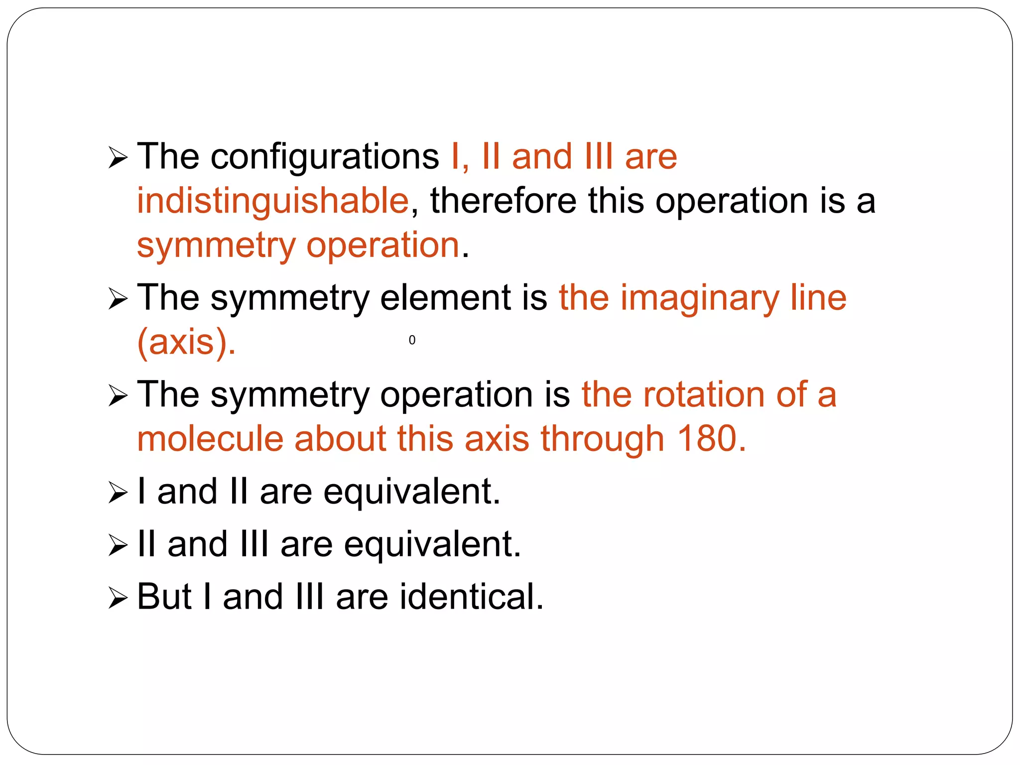  The configurations I, II and III are
indistinguishable, therefore this operation is a
symmetry operation.
 The symmetry element is the imaginary line
(axis).
 The symmetry operation is the rotation of a
molecule about this axis through 180.
 I and II are equivalent.
 II and III are equivalent.
 But I and III are identical.
0
 