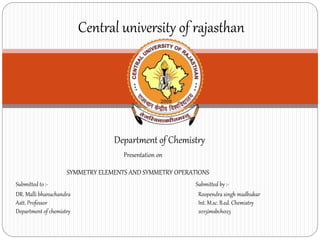 Department of Chemistry
Central university of rajasthan
Presentation on
SYMMETRY ELEMENTS AND SYMMETRY OPERATIONS
Submitted to :-
DR. Malli bhanuchandra
Astt. Professor
Department of chemistry
Submitted by :-
Roopendra singh madhukar
Int. M.sc. B.ed. Chemistry
2015imsbch023
 