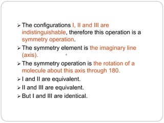  The configurations I, II and III are
indistinguishable, therefore this operation is a
symmetry operation.
 The symmetry element is the imaginary line
(axis).
 The symmetry operation is the rotation of a
molecule about this axis through 180.
 I and II are equivalent.
 II and III are equivalent.
 But I and III are identical.
0
 
