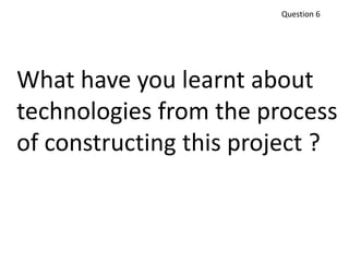 Question 6
What have you learnt about
technologies from the process
of constructing this project ?
 