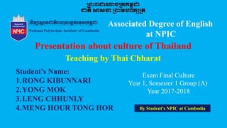 Associated Degree of English
at NPIC
Teaching by Thai Chharat
Student’s Name:
1.RONG KIBUNNARI
2.YONG MOK
3.LENG CHHUNLY
4.MENG HOUR TONG HOR
Exam Final Culture
Year 1, Semester 1 Group (A)
Year 2017-2018
By Student’s NPIC at Cambodia
 