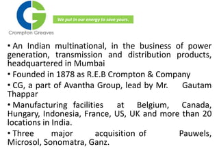 • An Indian multinational, in the business of power
generation, transmission and distribution products,
headquartered in Mumbai
• Founded in 1878 as R.E.B Crompton & Company
• CG, a part of Avantha Group, lead by Mr. Gautam
Thappar
• Manufacturing facilities at Belgium, Canada,
Hungary, Indonesia, France, US, UK and more than 20
locations in India.
• Three major acquisition of Pauwels,
Microsol, Sonomatra, Ganz.
We put in our energy to save yours.
 