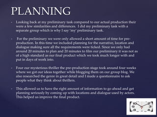 PLANNING
- Looking back at my preliminary task compared to our actual production their
were a few similarities and differences. I did my preliminary task with a
separate group which is why I say ‘my’ preliminary task.
- For the preliminary we were only allowed a short amount of time for pre-
production. In this time we included planning for the narrative, location and
dialogue making sure all the requirements were ticked. Since we only had
around 20 minutes to plan and 20 minutes to film our preliminary it was not as
of a high standard as our final product which we took much longer with and
put in days of work into.
- Four our mysterious thriller the pre-production stage took around four weeks
where we got our ideas together while blogging them on our group blog. We
also researched the genre in great detail and I made a questionnaire to ask
people what they think about thrillers.
- This allowed us to have the right amount of information to go ahead and get
planning seriously by coming up with locations and dialogue used by actors.
This helped us improve the final product.
 