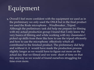  Overall I feel more confident with the equipment we used as in
the preliminary we only used the DSLR but in the final product
we used the Rode microphone , Windbreaker , Tripod.
Although the preliminary task did help me prepare for filming
with my actual production group I found that I only knew the
very basics of filming and while working with my classmates I
picked up skills from them like how to use the tripod efficiently
and how to use the microphone effectively which all
contributed to the finished product. The preliminary did help
and without it, it would have made the production process
slightly longer as we would have to figure out more on the
actual day that we filmed and we were short of time on that
day anyway so we would of found ourselves struggling for
time even more.
Equipment
 