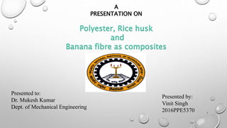 A
PRESENTATION ON
Polyester, Rice husk
and
Banana fibre as composites
Presented by:
Vinit Singh
2016PPE5370
Presented to:
Dr. Mukesh Kumar
Dept. of Mechanical Engineering
1
 