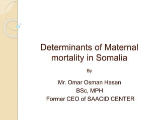 Determinants of Maternal
mortality in Somalia
By
Mr. Omar Osman Hasan
BSc, MPH
Former CEO of SAACID CENTER
 
