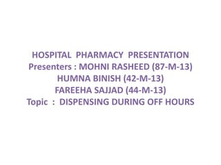 HOSPITAL PHARMACY PRESENTATION
Presenters : MOHNI RASHEED (87-M-13)
HUMNA BINISH (42-M-13)
FAREEHA SAJJAD (44-M-13)
Topic : DISPENSING DURING OFF HOURS
 