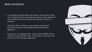 HOW TO STOP IT:
• Use Prepared Statements rather than dynamic. Requires that all SQL
code is defined first, then parameters passed later it allows database to
tell the difference between data and code, regardless of how it is
submitted
• Stored Procedures - Similar to using prepared statements but
procedures are stored in the database itself and called by the
application.
• Escaping All User Supplied Input - Ensures that the DBMS will not
confuse user input with SQL code - Not as effective as the above but
can be used to retrofit legacy applications
If this query returns any rows, then access is granted. However, if the malicious user enters a valid Username and injects some valid code (password' OR '1'='1) in the Password field, then the resulting query will
 