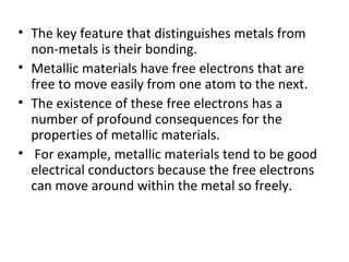 • The key feature that distinguishes metals from
non-metals is their bonding.
• Metallic materials have free electrons that are
free to move easily from one atom to the next.
• The existence of these free electrons has a
number of profound consequences for the
properties of metallic materials.
• For example, metallic materials tend to be good
electrical conductors because the free electrons
can move around within the metal so freely.
 