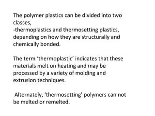 The polymer plastics can be divided into two
classes,
-thermoplastics and thermosetting plastics,
depending on how they are structurally and
chemically bonded.
The term ‘thermoplastic’ indicates that these
materials melt on heating and may be
processed by a variety of molding and
extrusion techniques.
Alternately, ‘thermosetting’ polymers can not
be melted or remelted.
 