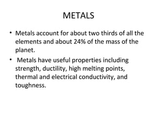 METALS
• Metals account for about two thirds of all the
elements and about 24% of the mass of the
planet.
• Metals have useful properties including
strength, ductility, high melting points,
thermal and electrical conductivity, and
toughness.
 