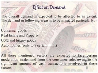 Effect on Demand
The overall demand is expected to be affected to an extent.
The demand in following areas is to be impacted particularly:
Consumer goods
Real Estate and Property
Gold and luxury goods
Automobiles (only to a certain limit)
All these mentioned sectors are expected to face certain
moderation in demand from the consumer side, owing to the
significant amount of cash transactions involved in these
sectors.
 