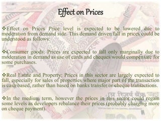 Effect on Prices
Effect on Prices Price level is expected to be lowered due to
moderation from demand side. This demand driven fall in prices could be
understood as follows:
Consumer goods: Prices are expected to fall only marginally due to
moderation in demand as use of cards and cheques would compensate for
some purchases.
Real Estate and Property: Prices in this sector are largely expected to
fall, especially for sales of properties where major part of the transaction
is cash based, rather than based on banks transfer or cheque transactions.
In the medium term, however the prices in this sector could regain
some levels as developers rebalance their prices (probably charging more
on cheque payment).
 