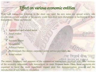 Effect on various economic entities
With cash transaction lowering in the short run, until the new notes are spread widely into
circulation, certain sections of the society could face short term disruptions in facilitation of their
transactions. These sections are:
1. Agriculture and related sector
2. Small traders
3. SME
4. Services Sector
5. Households
6. Political Parties
7. Professionals like doctor, carpenter, utility service providers, etc.
8. Retail outlets
The nature, frequency and amounts of the commercial transactions involved with these sections
of the economy necessitate cash transactions on more frequent basis. Thus, these segments are
expected to have the most significant impact post this demonetization process and the
introduction of new notes in circulation.
 