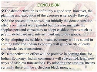 CONCLUSION
The demonetization is definitely a good step, however, the
planning and execution of the exercise is seriously flawed.
So the presentation shows that initially the demonetization
effects on market were painful but this also instigate the
shopkeepers and consumers to adopt cashless means such as
paytm, debit card use, internet banking to buy goods.
 By adopting the cashless means economy will be sound in
coming time and Indian Economy will get benefits of early
and hassle free transactions.
 Demonetization effect will be positive in coming time for
Indian Economy. Indian consumers will strives ToL learn new
ways of cashless transactions. By adopting the cashless means
certainly there will be a checkon black money.
 