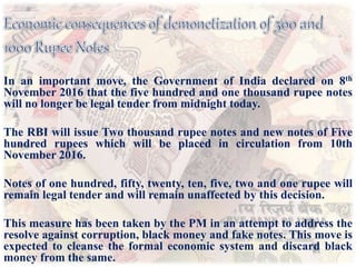 In an important move, the Government of India declared on 8th
November 2016 that the five hundred and one thousand rupee notes
will no longer be legal tender from midnight today.
The RBI will issue Two thousand rupee notes and new notes of Five
hundred rupees which will be placed in circulation from 10th
November 2016.
Notes of one hundred, fifty, twenty, ten, five, two and one rupee will
remain legal tender and will remain unaffected by this decision.
This measure has been taken by the PM in an attempt to address the
resolve against corruption, black money and fake notes. This move is
expected to cleanse the formal economic system and discard black
money from the same.
 