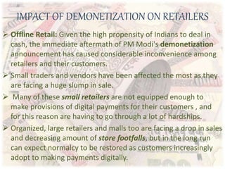 IMPACT OF DEMONETIZATION ON RETAILERS
 Offline Retail: Given the high propensity of Indians to deal in
cash, the immediate aftermath of PM Modi's demonetization
announcement has caused considerable inconvenience among
retailers and their customers.
 Small traders and vendors have been affected the most as they
are facing a huge slump in sale.
 Many of these small retailers are not equipped enough to
make provisions of digital payments for their customers , and
for this reason are having to go through a lot of hardships.
 Organized, large retailers and malls too are facing a drop in sales
and decreasing amount of store footfalls, but in the long run
can expect normalcy to be restored as customers increasingly
adopt to making payments digitally.
 