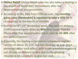  Online Retail: Online Retail sales has also taken a beating in
the month of November, immediately after the
demonetization announcement.
 According to the data from ETRetail.com, the monthly
gross sales (November) is expected to take a 50% hit in
comparison to the month of October.
 During the 8th-13th November week, the cash on delivery
(CoD) volumes were down by 60% than usual. Flipkart
claims that they experenced a dip in sales by 25-30% after
the announcement.
 Generally, the leading e-commerce companies register
returns of about 13-15%, but has doubled up ever since
demonetization took effect, with most cancellations arising
out of cash on delivery orders due to the growing
reluctance of customers to give out cash.
 