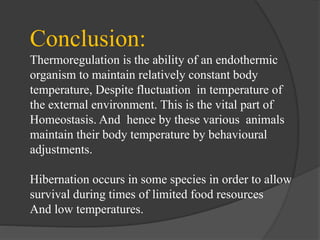 Conclusion:
Thermoregulation is the ability of an endothermic
organism to maintain relatively constant body
temperature, Despite fluctuation in temperature of
the external environment. This is the vital part of
Homeostasis. And hence by these various animals
maintain their body temperature by behavioural
adjustments.
Hibernation occurs in some species in order to allow
survival during times of limited food resources
And low temperatures.
 