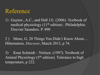 Reference
1) Guyton , A.C., and Hall J.E. (2006). Textbook of
medical physiology (11th edition) . Philadelphia:
Elsevier Saunders. P. 890
2 ) Mone, G. 20 Things You Didn’t Know About…
Hibernation. Discover, March 2013, p 74.
3) Knut Schmidt – Nielsen .(1997). Textbook of
Animal Physiology (5th edition). Tolerance to high
temperature, p 222.
 