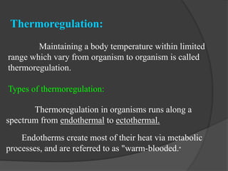 Thermoregulation:
Maintaining a body temperature within limited
range which vary from organism to organism is called
thermoregulation.
Types of thermoregulation:
Thermoregulation in organisms runs along a
spectrum from endothermal to ectothermal.
Endotherms create most of their heat via metabolic
processes, and are referred to as "warm-blooded."
 
