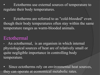 • Ectotherms use external sources of temperature to
regulate their body temperatures.
• Ectotherms are referred to as "cold-blooded" even
though their body temperatures often stay within the same
temperature ranges as warm-blooded animals.
Ectothermal
• An ectothermal, is an organism in which internal
physiological sources of heat are of relatively small or
quite negligible importance in controlling body
temperature.
• Since ectotherms rely on environmental heat sources,
they can operate at economical metabolic rates.
 