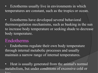 • Ectotherms usually live in environments in which
temperatures are constant, such as the tropics or ocean.
• Ectotherms have developed several behavioral
thermoregulation mechanisms, such as basking in the sun
to increase body temperature or seeking shade to decrease
body temperature.
Endotherms
• Endotherms regulate their own body temperature
through internal metabolic processes and usually
maintain a narrow range of internal temperatures.
• Heat is usually generated from the animal's normal
metabolism, but under conditions of excessive cold or
 