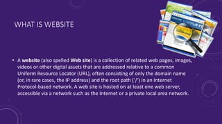 WHAT IS WEBSITE
• A website (also spelled Web site) is a collection of related web pages, images,
videos or other digital assets that are addressed relative to a common
Uniform Resource Locator (URL), often consisting of only the domain name
(or, in rare cases, the IP address) and the root path ('/') in an Internet
Protocol-based network. A web site is hosted on at least one web server,
accessible via a network such as the Internet or a private local area network.
 