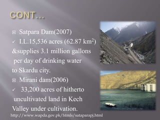  Satpara Dam(2007)
 I.L.15,536 acres (62.87 km2)
&supplies 3.1 million gallons
per day of drinking water
to Skardu city.
 Mirani dam(2006)
 33,200 acres of hitherto
uncultivated land in Kech
Valley under cultivation.
http://www.wapda.gov.pk/htmls/sataparapj.html
 