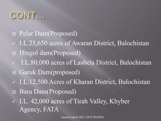  Pelar Dam(Proposed)
 I.L.25,650 acres of Awaran District, Balochistan
 Hingol dam(Proposed)
 I.L.80,000 acres of Lasbela District, Balochistan
 Garuk Dam(proposed)
 I.L.12,500 Acres of Kharan District, Balochistan
 Bara Dam(Proposed)
 I.L. 42,000 acres of Tirah Valley, Khyber
Agency, FATA
Annual report 2011-2012 WAPDA
 